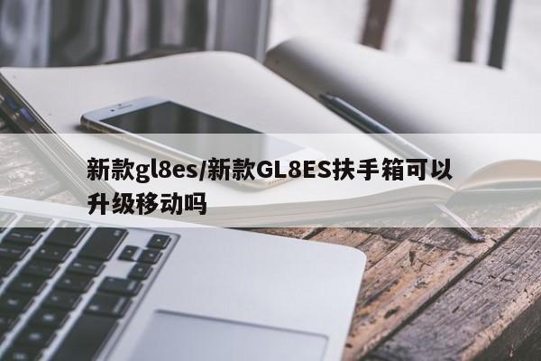 新款gl8es/新款GL8ES扶手箱可以升级移动吗