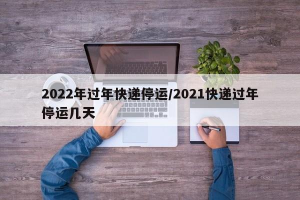 2022年过年快递停运/2021快递过年停运几天