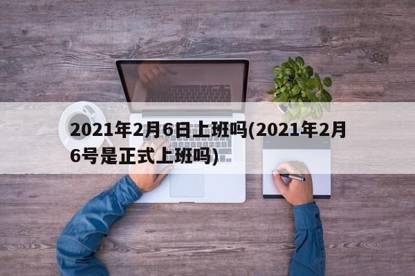 2021年2月6日上班吗(2021年2月6号是正式上班吗)