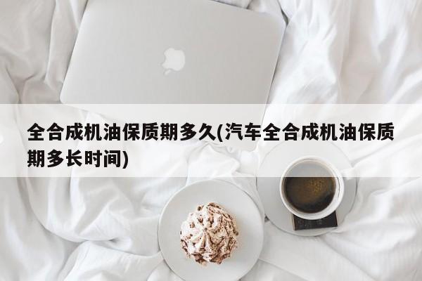 全合成机油保质期多久(汽车全合成机油保质期多长时间)