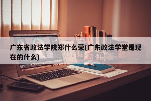 广东省政法学院郑什么荣(广东政法学堂是现在的什么)