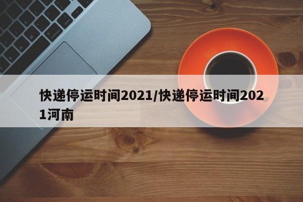 快递停运时间2021/快递停运时间2021河南