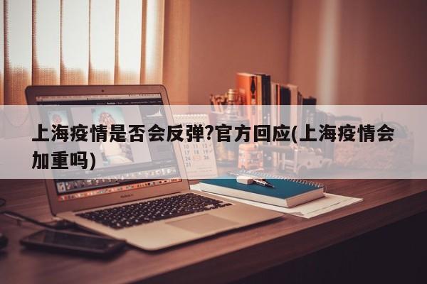 上海疫情是否会反弹?官方回应(上海疫情会加重吗)