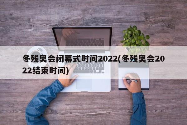 冬残奥会闭幕式时间2022(冬残奥会2022结束时间)